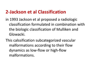 2-Jackson et al Classification
in 1993 Jackson et al proposed a radiologic
classification formulated in combination with
the biologic classification of Mulliken and
Glowacki.
This calssification subcategorized vascular
malformations according to their flow
dynamics as low-flow or high-flow
malformations.
 