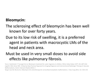 Bleomycin:
The sclerosing effect of bleomycin has been well
known for over forty years.
Due to its low risk of swelling, it is a preferred
agent in patients with macrocystic LMs of the
head and neck area.
Must be used in very small doses to avoid side
effects like pulmonary fibrosis.
Yura J, Hashimoto T, Tsuruga N et al. Bleomycin treatment for cystic hygroma in children. Nihon Geka Hokan 1977; 46: 607–614
Legiehn GM, Heran MK. A Step-by-Step Practical Approach to Imaging Diagnosis and Interventional Radiologic Therapy in Vascular
Malformations. Semin Intervent Radiol 2010; 2
Yang Y, Sun M, Ma Q et al. Bleomycin A5 sclerotherapy for cervicofacial lymphatic malformations. J Vasc Surg 2011; 53: 150–155
 