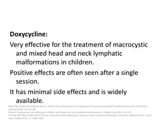 Doxycycline:
Very effective for the treatment of macrocystic
and mixed head and neck lymphatic
malformations in children.
Positive effects are often seen after a single
session.
It has minimal side effects and is widely
available.
Motz KM, Nickley KB, Bedwell JR et al. OK432 versus doxycycline for treatment of macrocystic lymphatic malformations. Ann Otol Rhinol
Laryngol 2014; 123: 81–88
Cheng J. Doxycycline sclerotherapy in children with head and neck lymphatic malformations. J Pediatr Surg 2015; 50: 214
Thomas DM, Wieck MM, Grant CN et al. Doxycycline Sclerotherapy Is Superior in the Treatment of Pediatric Lymphatic Malformations. J Vasc
Interv Radiol 2016; 27: 1846–1856
 