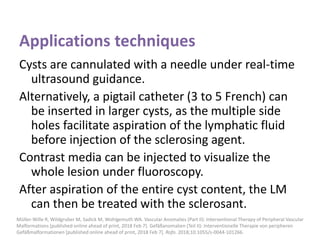 Applications techniques
Cysts are cannulated with a needle under real-time
ultrasound guidance.
Alternatively, a pigtail catheter (3 to 5 French) can
be inserted in larger cysts, as the multiple side
holes facilitate aspiration of the lymphatic fluid
before injection of the sclerosing agent.
Contrast media can be injected to visualize the
whole lesion under fluoroscopy.
After aspiration of the entire cyst content, the LM
can then be treated with the sclerosant.
Müller-Wille R, Wildgruber M, Sadick M, Wohlgemuth WA. Vascular Anomalies (Part II): Interventional Therapy of Peripheral Vascular
Malformations [published online ahead of print, 2018 Feb 7]. Gefäßanomalien (Teil II): Interventionelle Therapie von peripheren
Gefäßmalformationen [published online ahead of print, 2018 Feb 7]. Rofo. 2018;10.1055/s-0044-101266.
 