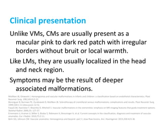 Clinical presentation
Unlike VMs, CMs are usually present as a
macular pink to dark red patch with irregular
borders without bruit or local warmth.
Like LMs, they are usually localized in the head
and neck region.
Symptoms may be the result of deeper
associated malformations.
Mulliken JB, Glowacki J. Hemangiomas and vascular malformations in infants and children: a classification based on endothelial characteristics. Plast
Reconstr Surg. 1982;69:412-22.
Berenguer B, Burrows PE, Zurakowski D, Mulliken JB. Sclerotherapy of craniofacial venous malformations: complications and results. Plast Reconstr Surg.
1999;104:1-11 [discussion 12-5].
Fayad LM, Hazirolan T, Bluemke D, Mitchell S. Vascular malformations in the extremities: emphasis on MR imaging features that guide treatment options.
Skeletal Radiol. 2006;35: 127-37.
Ernemann U, Kramer U, Miller S, Bisdas S, Rebmann H, Breuninger H, et al. Current concepts in the classification, diagnosis and treatment of vascular
anomalies. Eur J Radiol. 2010;75:2-11.
Behr GG, Johnson CM. Vascular anomalies: hemangiomas and beyond -part 2, slow-flow lesions. Am J Roentgenol. 2013;200:423-36.
 