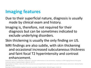 Imaging features
Due to their superficial nature, diagnosis is usually
made by clinical exam and history.
Imaging is, therefore, not required for their
diagnosis but can be sometimes indicated to
exclude underlying disorders.
Skin thickening is usually the only finding on US.
MRI findings are also subtle, with skin thickening
and occasional increased subcutaneous thickness
and faint focal T2 hyperintensity and contrast
enhancement.
Fayad LM, Hazirolan T, Bluemke D, Mitchell S. Vascular malformations in the extremities: emphasis on MR imaging features that guide
treatment options. Skeletal Radiol. 2006;35: 127-37.
Moukaddam H, Pollak J, Haims AH. MRI characteristics and classification of peripheral vascular malformations and tumors. Skeletal Radiol.
2009;38:535-47.
Restrepo R. Multimodality imaging of vascular anomalies. Pediatr Radiol. 2013;43 Suppl. 1:S141-54.
 