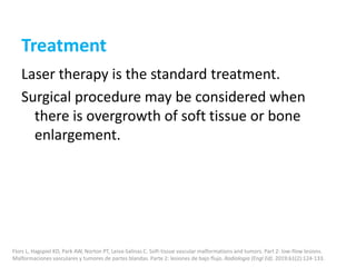 Treatment
Laser therapy is the standard treatment.
Surgical procedure may be considered when
there is overgrowth of soft tissue or bone
enlargement.
Flors L, Hagspiel KD, Park AW, Norton PT, Leiva-Salinas C. Soft-tissue vascular malformations and tumors. Part 2: low-flow lesions.
Malformaciones vasculares y tumores de partes blandas. Parte 2: lesiones de bajo flujo. Radiologia (Engl Ed). 2019;61(2):124-133.
 