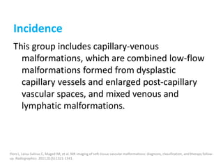 Incidence
This group includes capillary-venous
malformations, which are combined low-flow
malformations formed from dysplastic
capillary vessels and enlarged post-capillary
vascular spaces, and mixed venous and
lymphatic malformations.
.
Flors L, Leiva-Salinas C, Maged IM, et al. MR imaging of soft-tissue vascular malformations: diagnosis, classification, and therapy follow-
up. Radiographics. 2011;31(5):1321-1341.
 