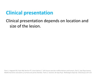 Clinical presentation
Clinical presentation depends on location and
size of the lesion.
Flors L, Hagspiel KD, Park AW, Norton PT, Leiva-Salinas C. Soft-tissue vascular malformations and tumors. Part 2: low-flow lesions.
Malformaciones vasculares y tumores de partes blandas. Parte 2: lesiones de bajo flujo. Radiologia (Engl Ed). 2019;61(2):124-133
 