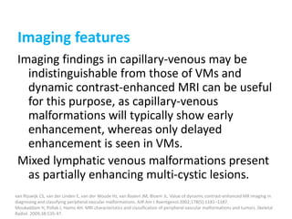 Imaging features
Imaging findings in capillary-venous may be
indistinguishable from those of VMs and
dynamic contrast-enhanced MRI can be useful
for this purpose, as capillary-venous
malformations will typically show early
enhancement, whereas only delayed
enhancement is seen in VMs.
Mixed lymphatic venous malformations present
as partially enhancing multi-cystic lesions.
van Rijswijk CS, van der Linden E, van der Woude HJ, van Baalen JM, Bloem JL. Value of dynamic contrast-enhanced MR imaging in
diagnosing and classifying peripheral vascular malformations. AJR Am J Roentgenol 2002;178(5):1181–1187.
Moukaddam H, Pollak J, Haims AH. MRI characteristics and classification of peripheral vascular malformations and tumors. Skeletal
Radiol. 2009;38:535-47.
 