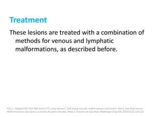 Treatment
These lesions are treated with a combination of
methods for venous and lymphatic
malformations, as described before.
Flors L, Hagspiel KD, Park AW, Norton PT, Leiva-Salinas C. Soft-tissue vascular malformations and tumors. Part 2: low-flow lesions.
Malformaciones vasculares y tumores de partes blandas. Parte 2: lesiones de bajo flujo. Radiologia (Engl Ed). 2019;61(2):124-133.
 