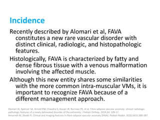 Incidence
Recently described by Alomari et al, FAVA
constitutes a new rare vascular disorder with
distinct clinical, radiologic, and histopathologic
features.
Histologically, FAVA is characterized by fatty and
dense fibrous tissue with a venous malformation
involving the affected muscle.
Although this new entity shares some similarities
with the more common intra-muscular VMs, it is
important to recognize FAVA because of a
different management approach.
Alomari AI, Spencer SA, Arnold RW, Chaudry G, Kasser JR, Burrows PE, et al. Fibro-adipose vascular anomaly: clinical-radiologic-
pathologic features of a newly delineated disorder of the extremity. J Pediatr Orthop. 2014;34: 109-17.
Amarneh M, Shaikh R. Clinical and imaging features in fibro-adipose vascular anomaly (FAVA). Pediatr Radiol. 2020;50(3):380-387.
 
