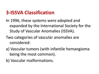 3-ISSVA Classification
In 1996, these systems were adopted and
expanded by the International Society for the
Study of Vascular Anomalies (ISSVA).
Two categories of vascular anomalies are
considered:
a) Vascular tumors (with infantile hemangioma
being the most common).
b) Vascular malformations.
 