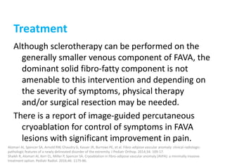 Treatment
Although sclerotherapy can be performed on the
generally smaller venous component of FAVA, the
dominant solid fibro-fatty component is not
amenable to this intervention and depending on
the severity of symptoms, physical therapy
and/or surgical resection may be needed.
There is a report of image-guided percutaneous
cryoablation for control of symptoms in FAVA
lesions with significant improvement in pain.
Alomari AI, Spencer SA, Arnold RW, Chaudry G, Kasser JR, Burrows PE, et al. Fibro-adipose vascular anomaly: clinical-radiologic-
pathologic features of a newly delineated disorder of the extremity. J Pediatr Orthop. 2014;34: 109-17.
Shaikh R, Alomari AI, Kerr CL, Miller P, Spencer SA. Cryoablation in fibro-adipose vascular anomaly (AVFA): a minimally invasive
treatment option. Pediatr Radiol. 2016;46: 1179-86.
 