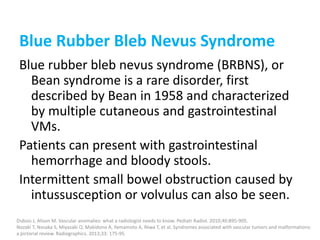 Blue Rubber Bleb Nevus Syndrome
Blue rubber bleb nevus syndrome (BRBNS), or
Bean syndrome is a rare disorder, first
described by Bean in 1958 and characterized
by multiple cutaneous and gastrointestinal
VMs.
Patients can present with gastrointestinal
hemorrhage and bloody stools.
Intermittent small bowel obstruction caused by
intussusception or volvulus can also be seen.
Dubois J, Alison M. Vascular anomalies: what a radiologist needs to know. Pediatr Radiol. 2010;40:895-905.
Nozaki T, Nosaka S, Miyazaki O, Makidono A, Yamamoto A, Niwa T, et al. Syndromes associated with vascular tumors and malformations:
a pictorial review. Radiographics. 2013;33: 175-95.
 