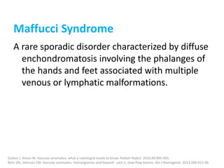 Maffucci Syndrome
A rare sporadic disorder characterized by diffuse
enchondromatosis involving the phalanges of
the hands and feet associated with multiple
venous or lymphatic malformations.
Dubois J, Alison M. Vascular anomalies: what a radiologist needs to know. Pediatr Radiol. 2010;40:895-905.
Behr GG, Johnson CM. Vascular anomalies: hemangiomas and beyond - part 2, slow-flow lesions. Am J Roentgenol. 2013;200:423-36.
 
