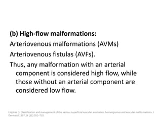 (b) High-flow malformations:
Arteriovenous malformations (AVMs)
Arteriovenous fistulas (AVFs).
Thus, any malformation with an arterial
component is considered high flow, while
those without an arterial component are
considered low flow.
Enjolras O. Classification and management of the various superficial vascular anomalies: hemangiomas and vascular malformations. J
Dermatol 1997;24 (11):701–710.
 