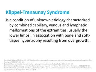 Klippel-Trenaunay Syndrome
Is a condition of unknown etiology characterized
by combined capillary, venous and lymphatic
malformations of the extremities, usually the
lower limbs, in association with bone and soft-
tissue hypertrophy resulting from overgrowth.
Donnelly LF, Adams DM, Bisset GS 3rd. Vascular malformations and hemangiomas: a practical approach in a multidisciplinary clinic. Am J
Roentgenol. 2000;174:597-608
Dubois J, Alison M. Vascular anomalies: what a radiologist needs to know. Pediatr Radiol. 2010;40:895-905
Behr GG, Johnson CM. Vascular anomalies: hemangiomas and beyond - part 2, slow-flow lesions. Am J Roentgenol.2013;200:423-36
Nozaki T, Nosaka S, Miyazaki O, Makidono A, Yamamoto A,Niwa T, et al. Syndromes associated with vascular tumorsand malformations:
a pictorial review. Radiographics. 2013;33:175-95
 