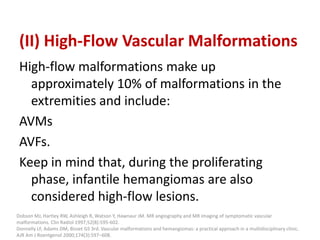 (II) High-Flow Vascular Malformations
High-flow malformations make up
approximately 10% of malformations in the
extremities and include:
AVMs
AVFs.
Keep in mind that, during the proliferating
phase, infantile hemangiomas are also
considered high-flow lesions.
Dobson MJ, Hartley RW, Ashleigh R, Watson Y, Hawnaur JM. MR angiography and MR imaging of symptomatic vascular
malformations. Clin Radiol 1997;52(8):595-602.
Donnelly LF, Adams DM, Bisset GS 3rd. Vascular malformations and hemangiomas: a practical approach in a multidisciplinary clinic.
AJR Am J Roentgenol 2000;174(3):597–608.
 