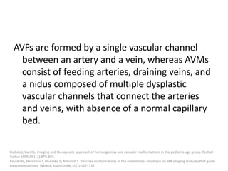 AVFs are formed by a single vascular channel
between an artery and a vein, whereas AVMs
consist of feeding arteries, draining veins, and
a nidus composed of multiple dysplastic
vascular channels that connect the arteries
and veins, with absence of a normal capillary
bed.
Dubois J, Garel L. Imaging and therapeutic approach of hemangiomas and vascular malformations in the pediatric age group. Pediatr
Radiol 1999;29 (12):879-893.
Fayad LM, Hazirolan T, Bluemke D, Mitchell S. Vascular malformations in the extremities: emphasis on MR imaging features that guide
treatment options. Skeletal Radiol 2006;35(3):127–137
 