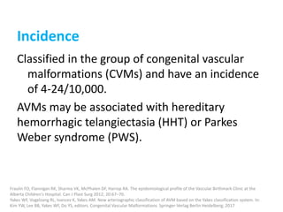 Incidence
Classified in the group of congenital vascular
malformations (CVMs) and have an incidence
of 4-24/10,000.
AVMs may be associated with hereditary
hemorrhagic telangiectasia (HHT) or Parkes
Weber syndrome (PWS).
Fraulin FO, Flannigan RK, Sharma VK, McPhalen DF, Harrop RA. The epidemiological profile of the Vascular Birthmark Clinic at the
Alberta Children's Hospital. Can J Plast Surg 2012; 20:67–70.
Yakes WF, Vogelzang RL, Ivancev K, Yakes AM. New arteriographic classification of AVM based on the Yakes classification system. In:
Kim YW, Lee BB, Yakes WF, Do YS, editors. Congenital Vascular Malformations. Springer-Verlag Berlin Heidelberg; 2017
 