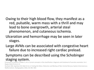 Owing to their high blood flow, they manifest as a
red, pulsatile, warm mass with a thrill and may
lead to bone overgrowth, arterial steal
phenomenon, and cutaneous ischemia.
Ulceration and hemorrhage may be seen in later
stages.
Large AVMs can be associated with congestive heart
failure due to increased right cardiac preload.
Symptoms can be described using the Schobinger
staging system.
Ernemann U, Kramer U, Miller S, et al. Current concepts in the classification, diagnosis and treatment of vascular anomalies. Eur J
Radiol 2010;75 (1):2–11.
Dunham GM, Ingraham CR, Maki JH et al. Finding the Nidus: Detection and Workup of Non-Central Nervous System Arteriovenous
Malformations. Radiographics 2016; 36: 891–903
 