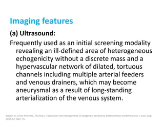 Imaging features
(a) Ultrasound:
Frequently used as an initial screening modality
revealing an ill-defined area of heterogeneous
echogenicity without a discrete mass and a
hypervascular network of dilated, tortuous
channels including multiple arterial feeders
and venous drainers, which may become
aneurysmal as a result of long-standing
arterialization of the venous system.
Nassiri N, Cirillo-Penn NC, Thomas J. Evaluation and management of congenital peripheral arteriovenous malformations. J Vasc Surg.
2015;62:1667-76.
 