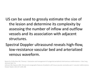 US can be used to grossly estimate the size of
the lesion and determine its complexity by
assessing the number of inflow and outflow
vessels and its association with adjacent
structures.
Spectral Doppler ultrasound reveals high-flow,
low-resistance vascular bed and arterialized
venous waveform.
Nassiri N, Cirillo-Penn NC, Thomas J. Evaluation and management of congenital peripheral arteriovenous malformations. J Vasc Surg.
2015;62:1667-76
Johnson CM, Navarro OM. Clinical and sonographic features of pediatric soft-tissue vascular anomalies part 2: vascular malformations.
Pediatr Radiol. 2017;47:1196-208
 