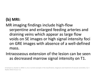 (b) MRI:
MR imaging findings include high-flow
serpentine and enlarged feeding arteries and
draining veins which appear as large flow
voids on SE images or high signal intensity foci
on GRE images with absence of a well-defined
mass.
Intraosseous extension of the lesion can be seen
as decreased marrow signal intensity on T1.
Ernemann U, Kramer U, Miller S, et al. Current concepts in the classification, diagnosis and treatment of vascular anomalies. Eur J
Radiol 2010;75 (1):2–11.
 