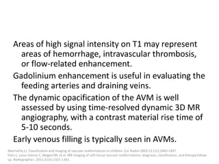 Areas of high signal intensity on T1 may represent
areas of hemorrhage, intravascular thrombosis,
or flow-related enhancement.
Gadolinium enhancement is useful in evaluating the
feeding arteries and draining veins.
The dynamic opacification of the AVM is well
assessed by using time-resolved dynamic 3D MR
angiography, with a contrast material rise time of
5-10 seconds.
Early venous filling is typically seen in AVMs.
Abernethy LJ. Classification and imaging of vascular malformations in children. Eur Radiol 2003;13 (11):2483-2497.
Flors L, Leiva-Salinas C, Maged IM, et al. MR imaging of soft-tissue vascular malformations: diagnosis, classification, and therapy follow-
up. Radiographics. 2011;31(5):1321-1341.
 