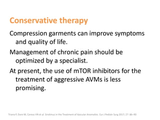 Conservative therapy
Compression garments can improve symptoms
and quality of life.
Management of chronic pain should be
optimized by a specialist.
At present, the use of mTOR inhibitors for the
treatment of aggressive AVMs is less
promising.
Triana P, Dore M, Cerezo VN et al. Sirolimus in the Treatment of Vascular Anomalies. Eur J Pediatr Surg 2017; 27: 86–90
 