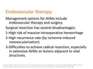 Endovascular therapy
Management options for AVMs include
endovascular therapy and surgery.
Surgical resection has several disadvantages:
1-High risk of massive intraoperative hemorrhage
2-High recurrence rate (by ischemia-induced
neovascularization)
3-Difficulties to achieve radical resection, especially
in extensive AVMs or lesions adjacent to vital
structures.
Yakes WF, Rossi P, Odink H. How I do it. Arteriovenous malformation management. Cardiovasc Intervent Radiol 1996; 19:65-71.
Lee BB, Lardeo J, Neville R. Arterio-venous malformation: how much do we know? Phlebology 2009; 24:193-200.
 