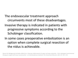 The endovascular treatment approach
circumvents most of these disadvantages.
Invasive therapy is indicated in patients with
progressive symptoms according to the
Schobinger classification.
In some cases preoperative embolization is an
option when complete surgical resection of
the nidus is achievable.
Ranieri M, Wohlgemuth W, Muller-Wille R et al. Vascular malformations of upper and lower extremity – from radiological interventional
therapy to surgical soft tissue reconstruction – an interdisciplinary treatment. Clin Hemorheol Microcirc 2017; 67: 355 –372.
 