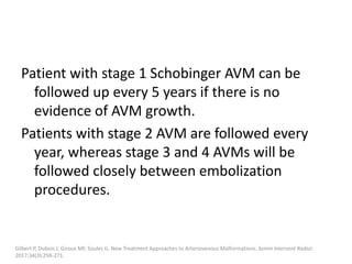 Patient with stage 1 Schobinger AVM can be
followed up every 5 years if there is no
evidence of AVM growth.
Patients with stage 2 AVM are followed every
year, whereas stage 3 and 4 AVMs will be
followed closely between embolization
procedures.
Gilbert P, Dubois J, Giroux MF, Soulez G. New Treatment Approaches to Arteriovenous Malformations. Semin Intervent Radiol.
2017;34(3):258-271.
 