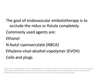 The goal of endovascular embolotherapy is to
occlude the nidus or fistula completely.
Commonly used agents are:
Ethanol
N-butyl cyanoacrylate (NBCA)
Ethylene-vinyl-alcohol-copolymer (EVOH)
Coils and plugs
Müller-Wille R, Wildgruber M, Sadick M, Wohlgemuth WA. Vascular Anomalies (Part II): Interventional Therapy of Peripheral Vascular
Malformations [published online ahead of print, 2018 Feb 7]. Gefäßanomalien (Teil II): Interventionelle Therapie von peripheren
Gefäßmalformationen [published online ahead of print, 2018 Feb 7]. Rofo. 2018;10.1055/s-0044-101266.
 