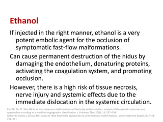 Ethanol
If injected in the right manner, ethanol is a very
potent embolic agent for the occlusion of
symptomatic fast-flow malformations.
Can cause permanent destruction of the nidus by
damaging the endothelium, denaturing proteins,
activating the coagulation system, and promoting
occlusion.
However, there is a high risk of tissue necrosis,
nerve injury and systemic effects due to the
immediate dislocation in the systemic circulation.
Cho SK, Do YS, Shin SW et al. Arteriovenous malformations of the body and extremities: analysis of therapeutic outcomes and
approaches according to a modified angiographic classification. J Endovasc Ther 2006; 13: 527–538
Gilbert P, Dubois J, Giroux MF, Soulez G. New treatment approaches to arteriovenous malformations. Semin Intervent Radiol 2017; 34:
258–271.
 