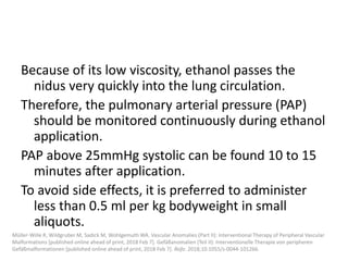 Because of its low viscosity, ethanol passes the
nidus very quickly into the lung circulation.
Therefore, the pulmonary arterial pressure (PAP)
should be monitored continuously during ethanol
application.
PAP above 25mmHg systolic can be found 10 to 15
minutes after application.
To avoid side effects, it is preferred to administer
less than 0.5 ml per kg bodyweight in small
aliquots.
Müller-Wille R, Wildgruber M, Sadick M, Wohlgemuth WA. Vascular Anomalies (Part II): Interventional Therapy of Peripheral Vascular
Malformations [published online ahead of print, 2018 Feb 7]. Gefäßanomalien (Teil II): Interventionelle Therapie von peripheren
Gefäßmalformationen [published online ahead of print, 2018 Feb 7]. Rofo. 2018;10.1055/s-0044-101266.
 