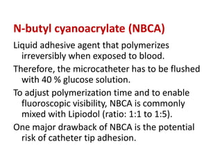 N-butyl cyanoacrylate (NBCA)
Liquid adhesive agent that polymerizes
irreversibly when exposed to blood.
Therefore, the microcatheter has to be flushed
with 40 % glucose solution.
To adjust polymerization time and to enable
fluoroscopic visibility, NBCA is commonly
mixed with Lipiodol (ratio: 1:1 to 1:5).
One major drawback of NBCA is the potential
risk of catheter tip adhesion.
 