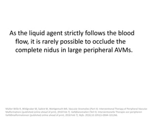 As the liquid agent strictly follows the blood
flow, it is rarely possible to occlude the
complete nidus in large peripheral AVMs.
Müller-Wille R, Wildgruber M, Sadick M, Wohlgemuth WA. Vascular Anomalies (Part II): Interventional Therapy of Peripheral Vascular
Malformations [published online ahead of print, 2018 Feb 7]. Gefäßanomalien (Teil II): Interventionelle Therapie von peripheren
Gefäßmalformationen [published online ahead of print, 2018 Feb 7]. Rofo. 2018;10.1055/s-0044-101266.
 