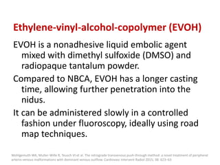 Ethylene-vinyl-alcohol-copolymer (EVOH)
EVOH is a nonadhesive liquid embolic agent
mixed with dimethyl sulfoxide (DMSO) and
radiopaque tantalum powder.
Compared to NBCA, EVOH has a longer casting
time, allowing further penetration into the
nidus.
It can be administered slowly in a controlled
fashion under fluoroscopy, ideally using road
map techniques.
Wohlgemuth WA, Muller-Wille R, Teusch VI et al. The retrograde transvenous push-through method: a novel treatment of peripheral
arterio-venous malformations with dominant venous outflow. Cardiovasc Intervent Radiol 2015; 38: 623–63
 