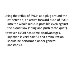 Using the reflux of EVOH as a plug around the
catheter tip, an active forward push of EVOH
into the whole nidus is possible even against
the blood flow (“plug and push technique”).
However, EVOH has some disadvantages,
injection is very painful and embolization
should be performed under general
anesthesia.
 