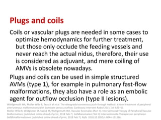 Plugs and coils
Coils or vascular plugs are needed in some cases to
optimize hemodynamics for further treatment,
but those only occlude the feeding vessels and
never reach the actual nidus, therefore, their use
is considered as adjuvant, and mere coiling of
AMVs is obsolete nowadays.
Plugs and coils can be used in simple structured
AVMs (type 1), for example in pulmonary fast-flow
malformations, they also have a role as an embolic
agent for outflow occlusion (type II lesions).
Wohlgemuth WA, Muller-Wille R, Teusch VI et al. The retrograde transvenous push-through method: a novel treatment of peripheral
arteriovenous malformations with dominant venous outflow. Cardiovasc Intervent Radiol 2015; 38: 623–63
Müller-Wille R, Wildgruber M, Sadick M, Wohlgemuth WA. Vascular Anomalies (Part II): Interventional Therapy of Peripheral Vascular
Malformations [published online ahead of print, 2018 Feb 7]. Gefäßanomalien (Teil II): Interventionelle Therapie von peripheren
Gefäßmalformationen [published online ahead of print, 2018 Feb 7]. Rofo. 2018;10.1055/s-0044-101266.
 
