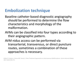 Embolization technique
Baseline catheter-based diagnostic angiography
should be performed to determine the flow
characteristics and morphology of the
malformation.
AVMs can be classified into four types according to
their angiographic pattern.
AVM nidus access can be performed via
transarterial, transvenous, or direct puncture
routes, sometimes a combination of these
approaches is necessary.
Gilbert P, Dubois J, Giroux MF, Soulez G. New Treatment Approaches to Arteriovenous Malformations. Semin Intervent Radiol.
2017;34(3):258-271.
 