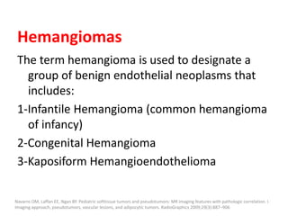 Hemangiomas
The term hemangioma is used to designate a
group of benign endothelial neoplasms that
includes:
1-Infantile Hemangioma (common hemangioma
of infancy)
2-Congenital Hemangioma
3-Kaposiform Hemangioendothelioma
Navarro OM, Laffan EE, Ngan BY. Pediatric softtissue tumors and pseudotumors: MR imaging features with pathologic correlation. I.
Imaging approach, pseudotumors, vascular lesions, and adipocytic tumors. RadioGraphics 2009;29(3):887–906
 