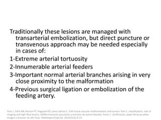 Traditionally these lesions are managed with
transarterial embolization, but direct puncture or
transvenous approach may be needed especially
in cases of:
1-Extreme arterial tortuosity
2-Innumerable arterial feeders
3-Important normal arterial branches arising in very
close proximity to the malformation
4-Previous surgical ligation or embolization of the
feeding artery.
Flors L, Park AW, Norton PT, Hagspiel KD, Leiva-Salinas C. Soft-tissue vascular malformations and tumors. Part 1: classification, role of
imaging and high-flow lesions. Malformaciones vasculares y tumores de partes blandas. Parte 1: clasificación, papel de las pruebas
imagen y lesiones de alto flujo. Radiologia (Engl Ed). 2019;61(1):4-15.
 