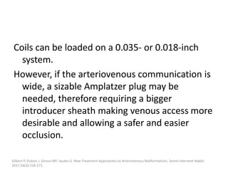 Coils can be loaded on a 0.035- or 0.018-inch
system.
However, if the arteriovenous communication is
wide, a sizable Amplatzer plug may be
needed, therefore requiring a bigger
introducer sheath making venous access more
desirable and allowing a safer and easier
occlusion.
Gilbert P, Dubois J, Giroux MF, Soulez G. New Treatment Approaches to Arteriovenous Malformations. Semin Intervent Radiol.
2017;34(3):258-271.
 