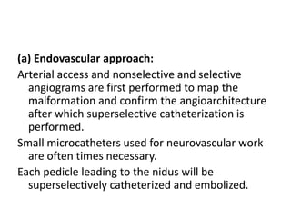 (a) Endovascular approach:
Arterial access and nonselective and selective
angiograms are first performed to map the
malformation and confirm the angioarchitecture
after which superselective catheterization is
performed.
Small microcatheters used for neurovascular work
are often times necessary.
Each pedicle leading to the nidus will be
superselectively catheterized and embolized.
 
