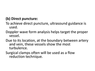 (b) Direct puncture:
To achieve direct puncture, ultrasound guidance is
used.
Doppler wave form analysis helps target the proper
vessel.
Due to its location, at the boundary between artery
and vein, these vessels show the most
turbulence.
Surgical clamps often will be used as a flow
reduction technique.
 