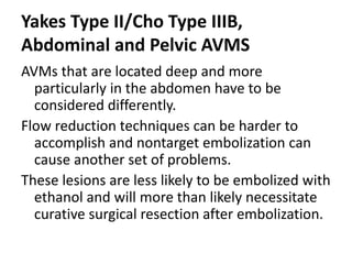 Yakes Type II/Cho Type IIIB,
Abdominal and Pelvic AVMS
AVMs that are located deep and more
particularly in the abdomen have to be
considered differently.
Flow reduction techniques can be harder to
accomplish and nontarget embolization can
cause another set of problems.
These lesions are less likely to be embolized with
ethanol and will more than likely necessitate
curative surgical resection after embolization.
 