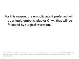 For this reason, the embolic agent preferred will
be a liquid embolic, glue or Onyx, that will be
followed by surgical resection.
Cassinotto C, Lapuyade B. Pancreatic arteriovenous malformation embolization with onyx. J Vasc Interv Radiol 2015;26(03):442–444
Gilbert P, Dubois J, Giroux MF, Soulez G. New Treatment Approaches to Arteriovenous Malformations. Semin Intervent Radiol.
2017;34(3):258-271.
 