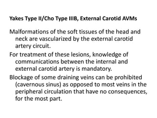 Yakes Type II/Cho Type IIIB, External Carotid AVMs
Malformations of the soft tissues of the head and
neck are vascularized by the external carotid
artery circuit.
For treatment of these lesions, knowledge of
communications between the internal and
external carotid artery is mandatory.
Blockage of some draining veins can be prohibited
(cavernous sinus) as opposed to most veins in the
peripheral circulation that have no consequences,
for the most part.
 