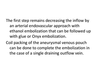 The first step remains decreasing the inflow by
an arterial endovascular approach with
ethanol embolization that can be followed up
with glue or Onyx embolization.
Coil packing of the aneurysmal venous pouch
can be done to complete the embolization in
the case of a single draining outflow vein.
 