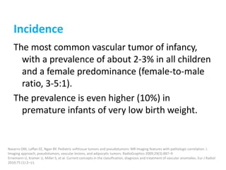 Incidence
The most common vascular tumor of infancy,
with a prevalence of about 2-3% in all children
and a female predominance (female-to-male
ratio, 3-5:1).
The prevalence is even higher (10%) in
premature infants of very low birth weight.
Navarro OM, Laffan EE, Ngan BY. Pediatric softtissue tumors and pseudotumors: MR imaging features with pathologic correlation. I.
Imaging approach, pseudotumors, vascular lesions, and adipocytic tumors. RadioGraphics 2009;29(3):887–9
Ernemann U, Kramer U, Miller S, et al. Current concepts in the classification, diagnosis and treatment of vascular anomalies. Eur J Radiol
2010;75 (1):2–11.
 