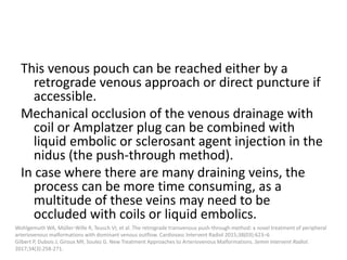This venous pouch can be reached either by a
retrograde venous approach or direct puncture if
accessible.
Mechanical occlusion of the venous drainage with
coil or Amplatzer plug can be combined with
liquid embolic or sclerosant agent injection in the
nidus (the push-through method).
In case where there are many draining veins, the
process can be more time consuming, as a
multitude of these veins may need to be
occluded with coils or liquid embolics.
Wohlgemuth WA, Müller-Wille R, Teusch VI, et al. The retrograde transvenous push-through method: a novel treatment of peripheral
arteriovenous malformations with dominant venous outflow. Cardiovasc Intervent Radiol 2015;38(03):623–6
Gilbert P, Dubois J, Giroux MF, Soulez G. New Treatment Approaches to Arteriovenous Malformations. Semin Intervent Radiol.
2017;34(3):258-271.
 